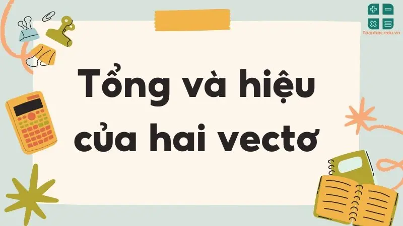 Tổng và hiệu của hai vectơ - Định nghĩa và tính chất