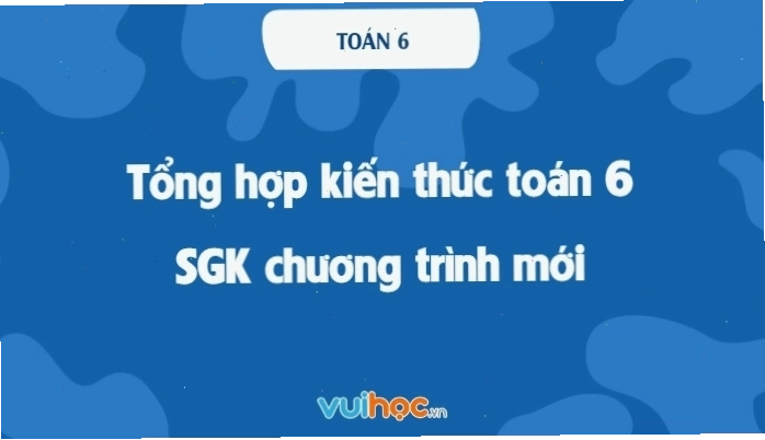 Tổng hợp kiến thức Toán 6 chi tiết SGK mới